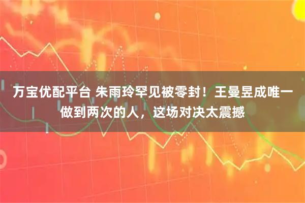 万宝优配平台 朱雨玲罕见被零封！王曼昱成唯一做到两次的人，这场对决太震撼