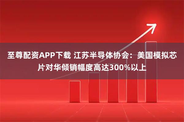 至尊配资APP下载 江苏半导体协会：美国模拟芯片对华倾销幅度高达300%以上