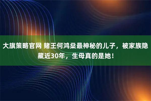 大旗策略官网 赌王何鸿燊最神秘的儿子，被家族隐藏近30年，生母真的是她！