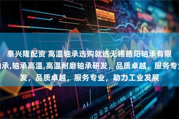 泰兴隆配资 高温轴承选购就选无锡皓阳轴承有限公司，专注高温轴承,轴承高温,高温耐磨轴承研发，品质卓越，服务专业，助力工业发展