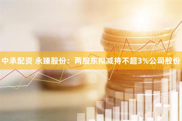 中承配资 永臻股份：两股东拟减持不超3%公司股份