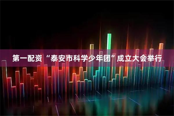 第一配资 “泰安市科学少年团”成立大会举行