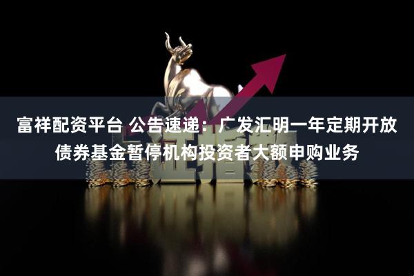 富祥配资平台 公告速递：广发汇明一年定期开放债券基金暂停机构投资者大额申购业务