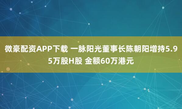 微豪配资APP下载 一脉阳光董事长陈朝阳增持5.95万股H股 金额60万港元