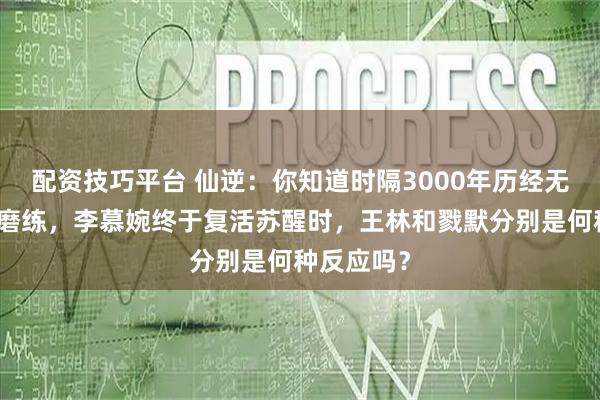 配资技巧平台 仙逆:你知道时隔3000年历经无数坎坷和磨练,李慕婉终于复活苏醒时,王林和戮默分别是何种反应吗?