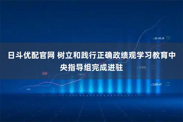 日斗优配官网 树立和践行正确政绩观学习教育中央指导组完成进驻