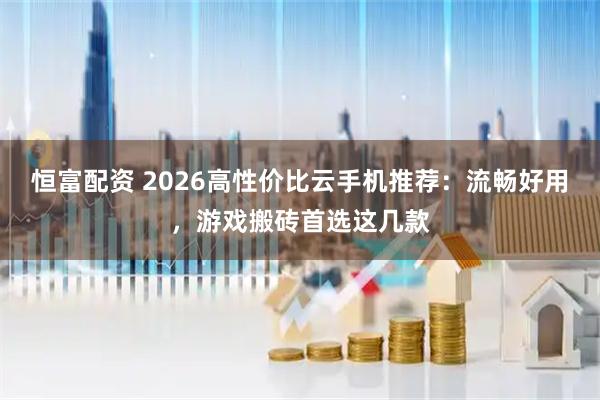 恒富配资 2026高性价比云手机推荐：流畅好用，游戏搬砖首选这几款