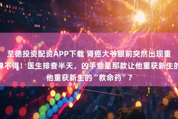 至德投资配资APP下载 肾癌大爷眼前突然出现重影，眼球动弹不得！医生排查半天，凶手竟是那款让他重获新生的“救命药”？