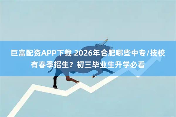 巨富配资APP下载 2026年合肥哪些中专/技校有春季招生？初三毕业生升学必看