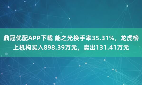 鼎冠优配APP下载 能之光换手率35.31%，龙虎榜上机构买入898.39万元，卖出131.41万元