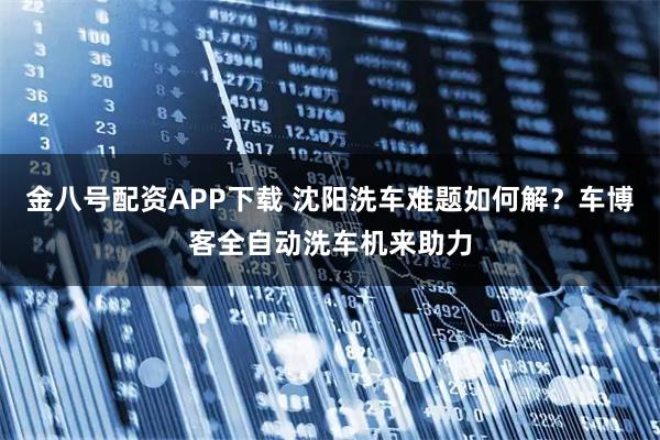 金八号配资APP下载 沈阳洗车难题如何解？车博客全自动洗车机来助力