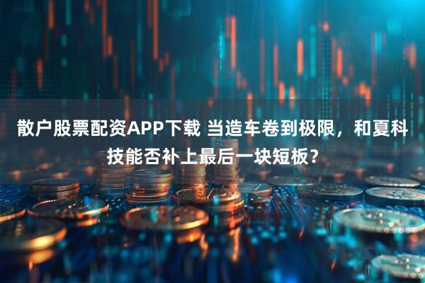 散户股票配资APP下载 当造车卷到极限，和夏科技能否补上最后一块短板？