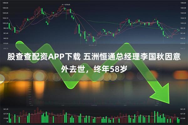 股查查配资APP下载 五洲恒通总经理李国秋因意外去世，终年58岁