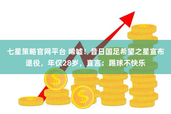 七星策略官网平台 唏嘘！昔日国足希望之星宣布退役，年仅28岁，直言：踢球不快乐