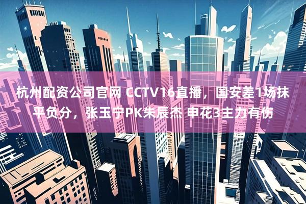 杭州配资公司官网 CCTV16直播，国安差1场抹平负分，张玉宁PK朱辰杰 申花3主力有伤