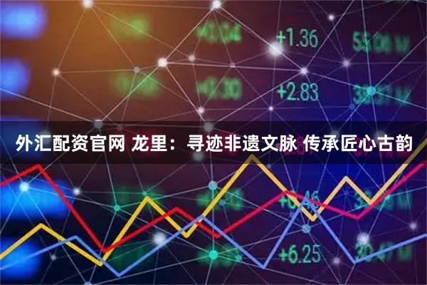 外汇配资官网 龙里：寻迹非遗文脉 传承匠心古韵