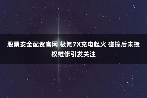 股票安全配资官网 极氪7X充电起火 碰撞后未授权维修引发关注