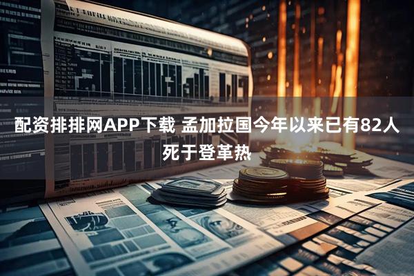 配资排排网APP下载 孟加拉国今年以来已有82人死于登革热