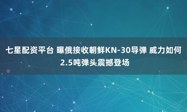 七星配资平台 曝俄接收朝鲜KN-30导弹 威力如何 2.5吨弹头震撼登场