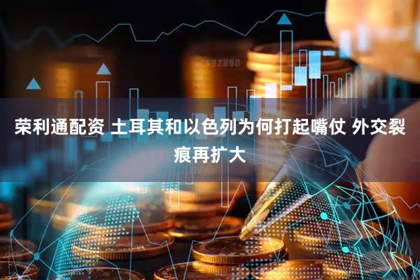 荣利通配资 土耳其和以色列为何打起嘴仗 外交裂痕再扩大